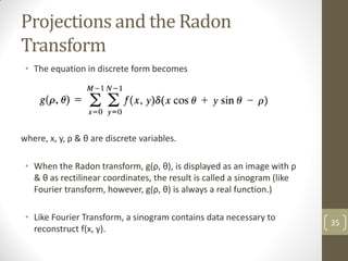 Projections and the Radon
Transform
• The equation in discrete form becomes
where, x, y, ρ & θ are discrete variables.
• When the Radon transform, g(ρ, θ), is displayed as an image with ρ
& θ as rectilinear coordinates, the result is called a sinogram (like
Fourier transform, however, g(ρ, θ) is always a real function.)
• Like Fourier Transform, a sinogram contains data necessary to
reconstruct f(x, y).
35
 