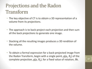 Projections and the Radon
Transform
• The key objective of CT is to obtain a 3D representation of a
volume from its projections.
• The approach is to back-project each projection and then sum
all the back projections to generate one image.
• Stacking all the resulting images produces a 3D rendition of
the volume.
• To obtain a formal expression for a back-projected image from
the Radon Transform, begin with a single point, g(ρi, θk) of the
complete projection, g(ρ, θk), for a fixed value of rotation, θk. 37
 