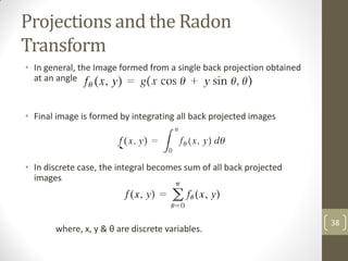 Projections and the Radon
Transform
• In general, the Image formed from a single back projection obtained
at an angle θ is given by:
• Final image is formed by integrating all back projected images
• In discrete case, the integral becomes sum of all back projected
images
where, x, y & θ are discrete variables.
38
 