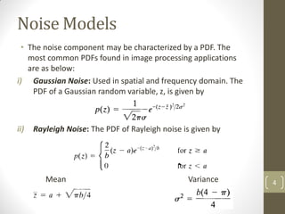 Noise Models
• The noise component may be characterized by a PDF. The
most common PDFs found in image processing applications
are as below:
i) Gaussian Noise: Used in spatial and frequency domain. The
PDF of a Gaussian random variable, z, is given by
ii) Rayleigh Noise: The PDF of Rayleigh noise is given by
Mean Variance 4
 