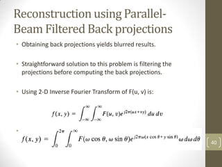 Reconstruction using Parallel-
Beam Filtered Back projections
• Obtaining back projections yields blurred results.
• Straightforward solution to this problem is filtering the
projections before computing the back projections.
• Using 2-D Inverse Fourier Transform of F(u, v) is:
• Taking, u = ω cosθ & v = ω sinθ & dudv = ω dω dθ, we can
express above equation in polar coordinates: 40
 
