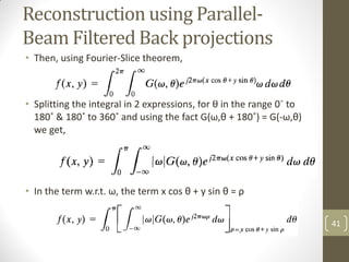 Reconstruction using Parallel-
Beam Filtered Back projections
• Then, using Fourier-Slice theorem,
• Splitting the integral in 2 expressions, for θ in the range 0˚ to
180˚ & 180˚ to 360˚ and using the fact G(ω,θ + 180˚) = G(-ω,θ)
we get,
• In the term w.r.t. ω, the term x cos θ + y sin θ = ρ
41
 
