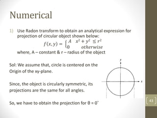 Numerical
1) Use Radon transform to obtain an analytical expression for
projection of circular object shown below:
𝑓 𝑥, 𝑦 =
𝐴 𝑥2 + 𝑦2 ≤ 𝑟2
0 𝑜𝑡ℎ𝑒𝑟𝑤𝑖𝑠𝑒
where, A – constant & r – radius of the object
Sol: We assume that, circle is centered on the
Origin of the xy-plane.
Since, the object is circularly symmetric, its
projections are the same for all angles.
So, we have to obtain the projection for θ = 0˚
43
 