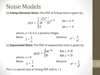 Noise Models
iii) Erlang (Gamma) Noise: The PDF of Erlang noise is given by:
where, a > 0, b is a positive integer.
Mean Variance
iv) Exponential Noise: The PDF of exponential noise is given by:
where, a > 0
Mean Variance
This is a special case of erlang PDF with b = 1
5
 