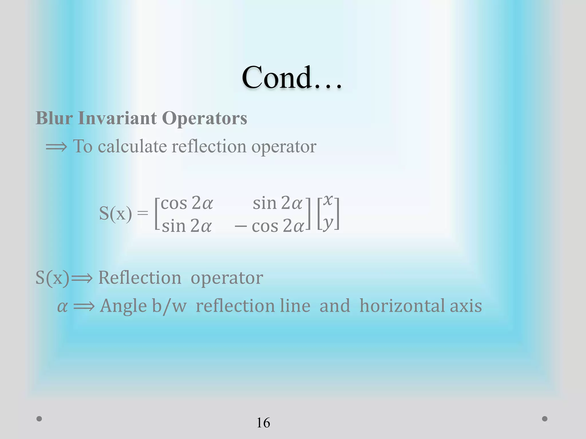 Cond…
Blur Invariant Operators
⟹ To calculate reflection operator
S(x) =
cos 2𝛼 sin 2𝛼
sin 2𝛼 − cos 2𝛼
𝑥
𝑦
S(x)⟹ Reflection operator
𝛼 ⟹ Angle b/w reflection line and horizontal axis
16
 