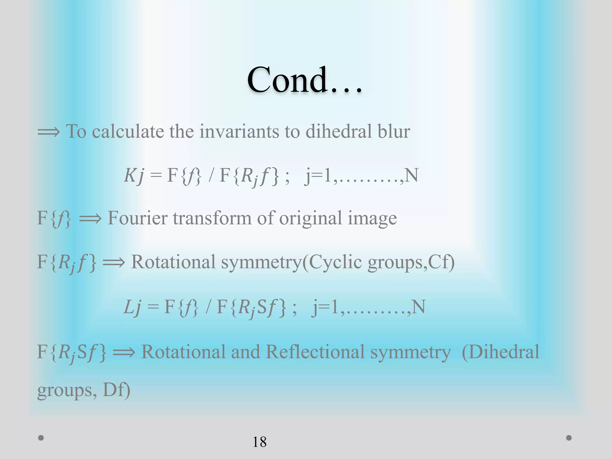 Cond…
⟹ To calculate the invariants to dihedral blur
𝐾𝑗 = F{f} / F{𝑅𝑗 𝑓} ; j=1,………,N
F{f} ⟹ Fourier transform of original image
F{𝑅𝑗 𝑓} ⟹ Rotational symmetry(Cyclic groups,Cf)
L𝑗 = F{f} / F{𝑅𝑗S𝑓} ; j=1,………,N
F{𝑅𝑗S𝑓} ⟹ Rotational and Reflectional symmetry (Dihedral
groups, Df)
18
 