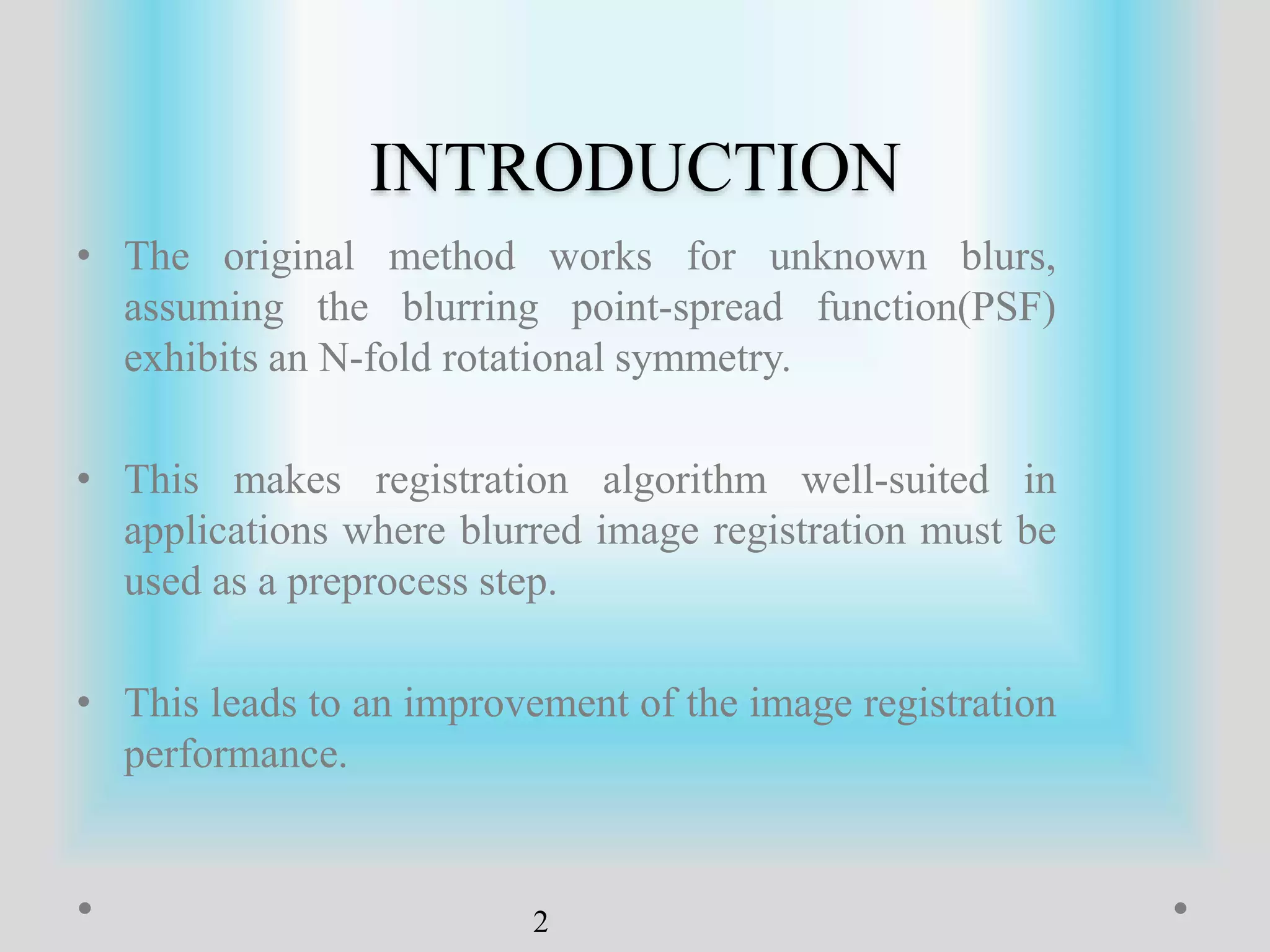 INTRODUCTION
• The original method works for unknown blurs,
assuming the blurring point-spread function(PSF)
exhibits an N-fold rotational symmetry.
• This makes registration algorithm well-suited in
applications where blurred image registration must be
used as a preprocess step.
• This leads to an improvement of the image registration
performance.
2
 