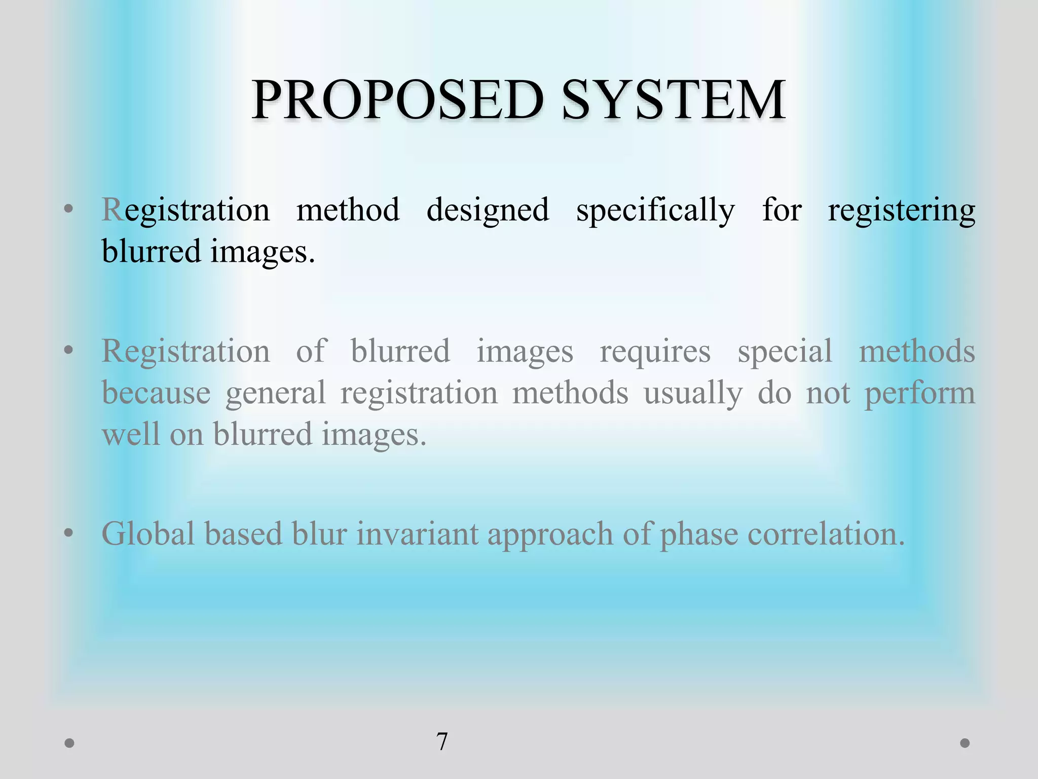 PROPOSED SYSTEM
• Registration method designed specifically for registering
blurred images.
• Registration of blurred images requires special methods
because general registration methods usually do not perform
well on blurred images.
• Global based blur invariant approach of phase correlation.
7
 