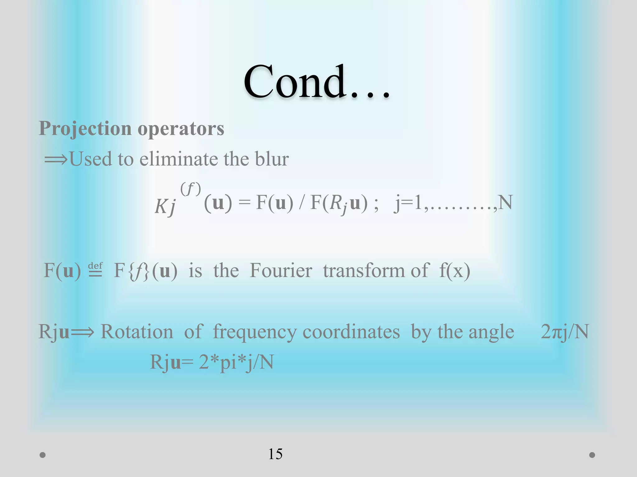 Cond…
Projection operators
⟹Used to eliminate the blur
𝐾𝑗
(𝑓)
(𝐮) = F(u) / F(𝑅𝑗u) ; j=1,………,N
F(u) ≝ F{f}(u) is the Fourier transform of f(x)
Rju⟹ Rotation of frequency coordinates by the angle 2πj/N
Rju= 2*pi*j/N
15
 
