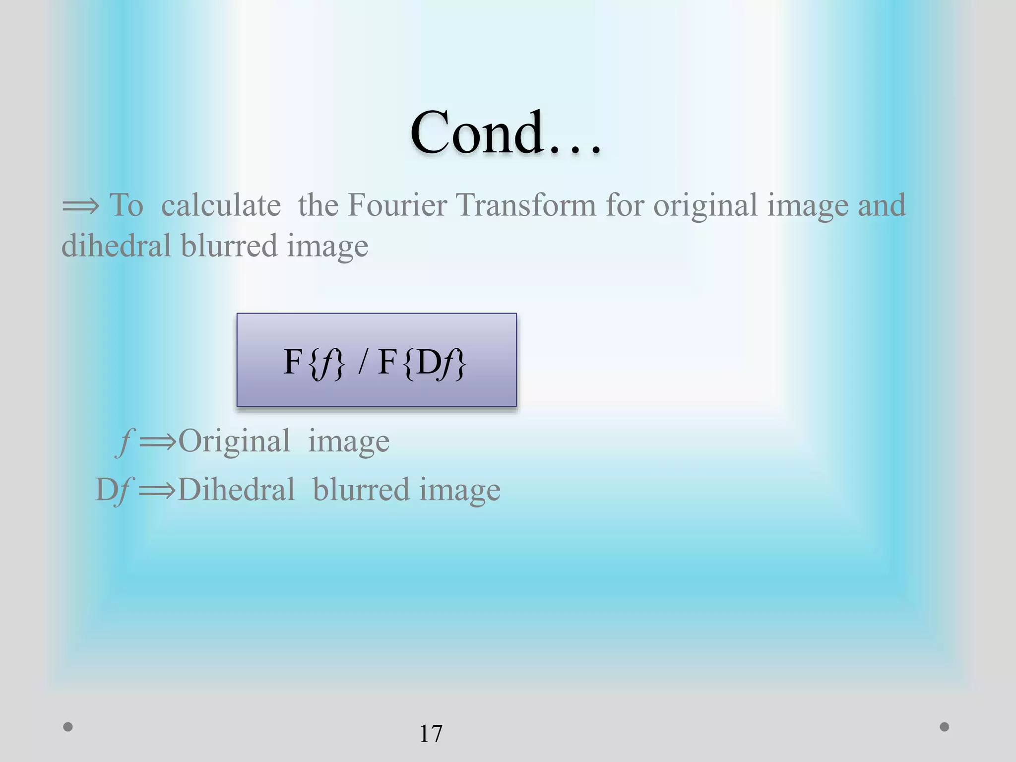 Cond…
⟹ To calculate the Fourier Transform for original image and
dihedral blurred image
f ⟹Original image
Df ⟹Dihedral blurred image
17
F{f} / F{Df}
 