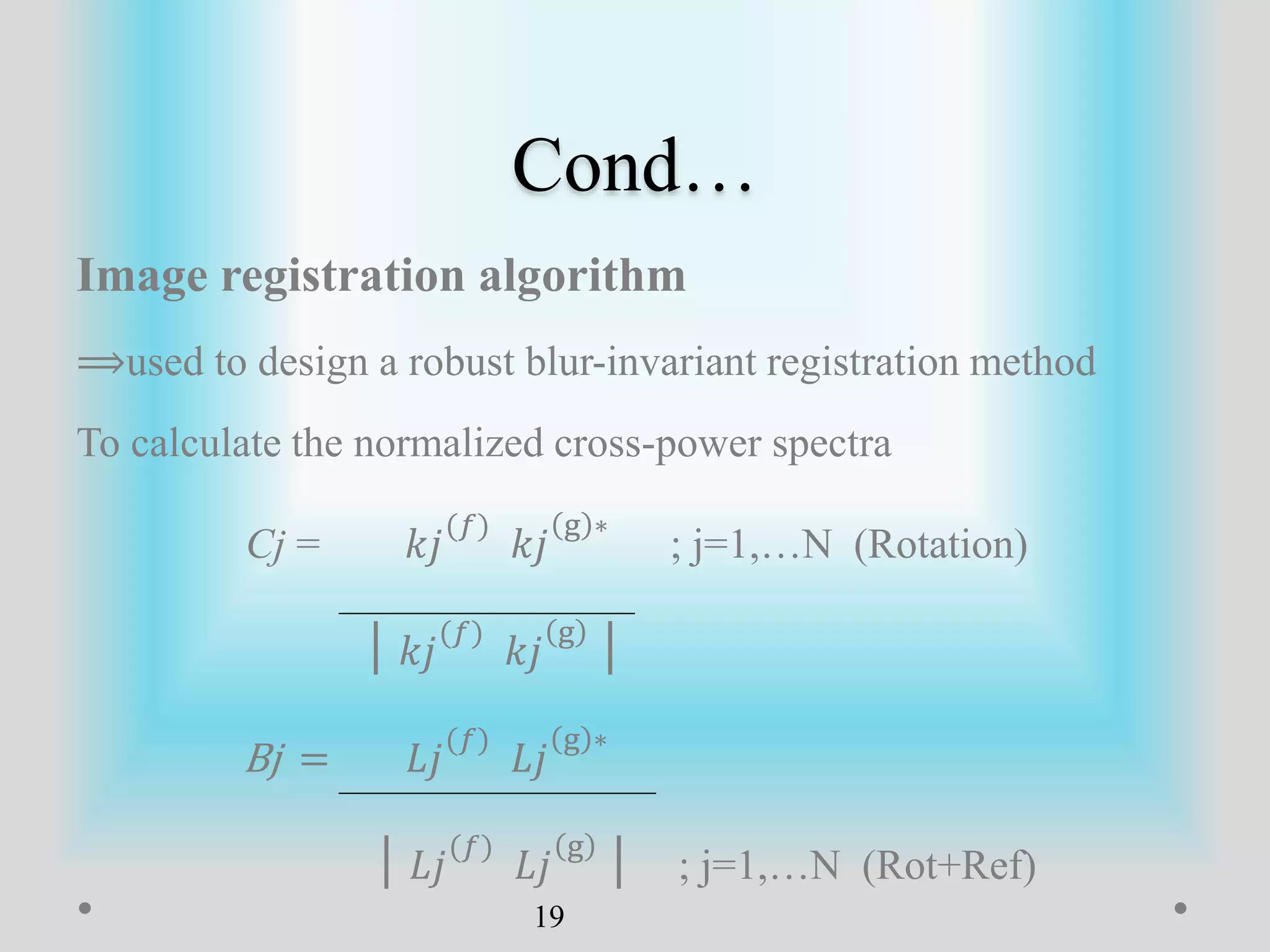Cond…
Image registration algorithm
⟹used to design a robust blur-invariant registration method
To calculate the normalized cross-power spectra
Cj = 𝑘𝑗
(𝑓)
𝑘𝑗
g ∗
; j=1,…N (Rotation)
│ 𝑘𝑗
(𝑓)
𝑘𝑗
g
│
Bj = 𝐿𝑗
(𝑓)
𝐿𝑗
g ∗
│ 𝐿𝑗
(𝑓)
𝐿𝑗
g
│ ; j=1,…N (Rot+Ref)
19
 