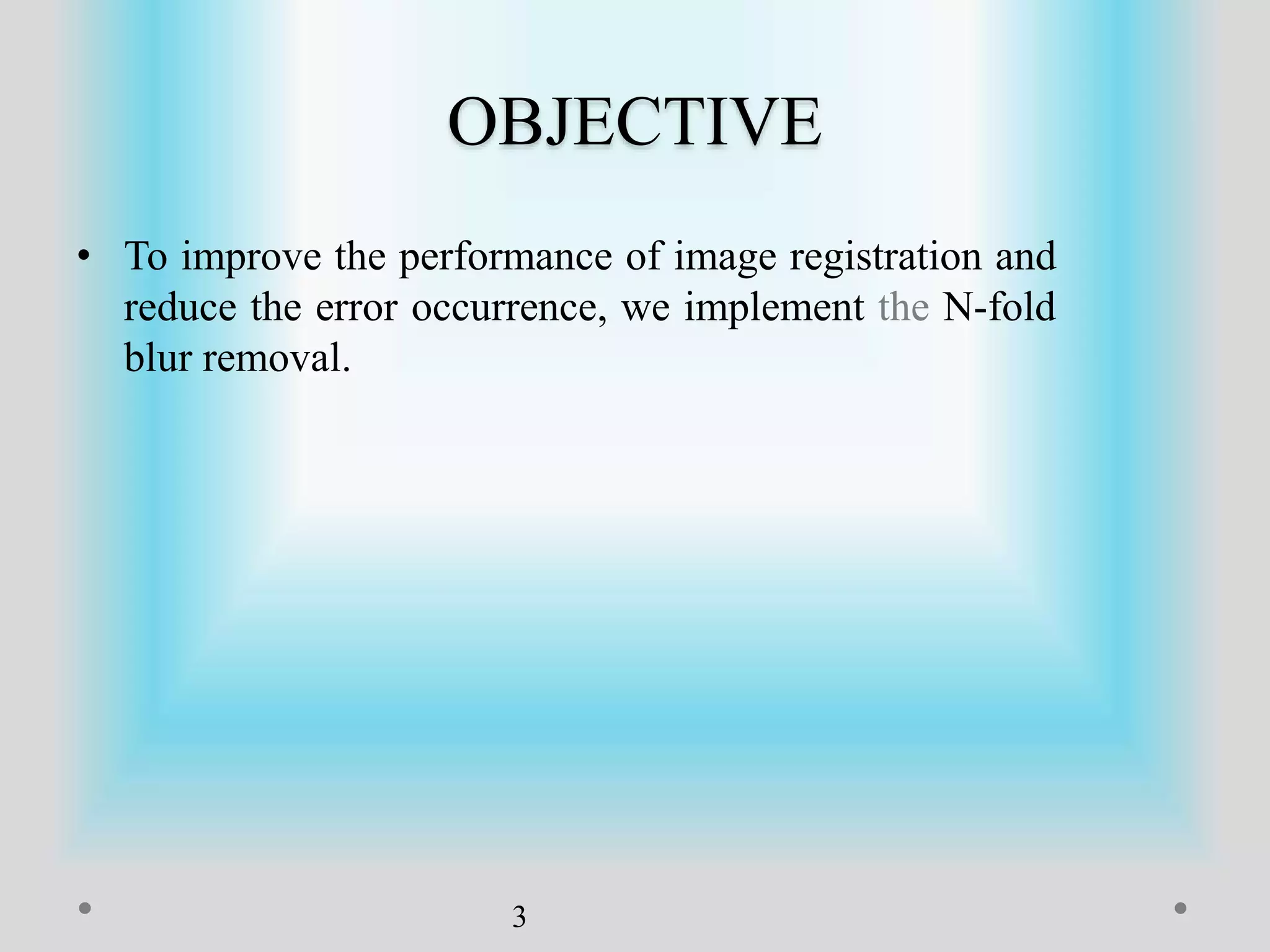 OBJECTIVE
• To improve the performance of image registration and
reduce the error occurrence, we implement the N-fold
blur removal.
3
 