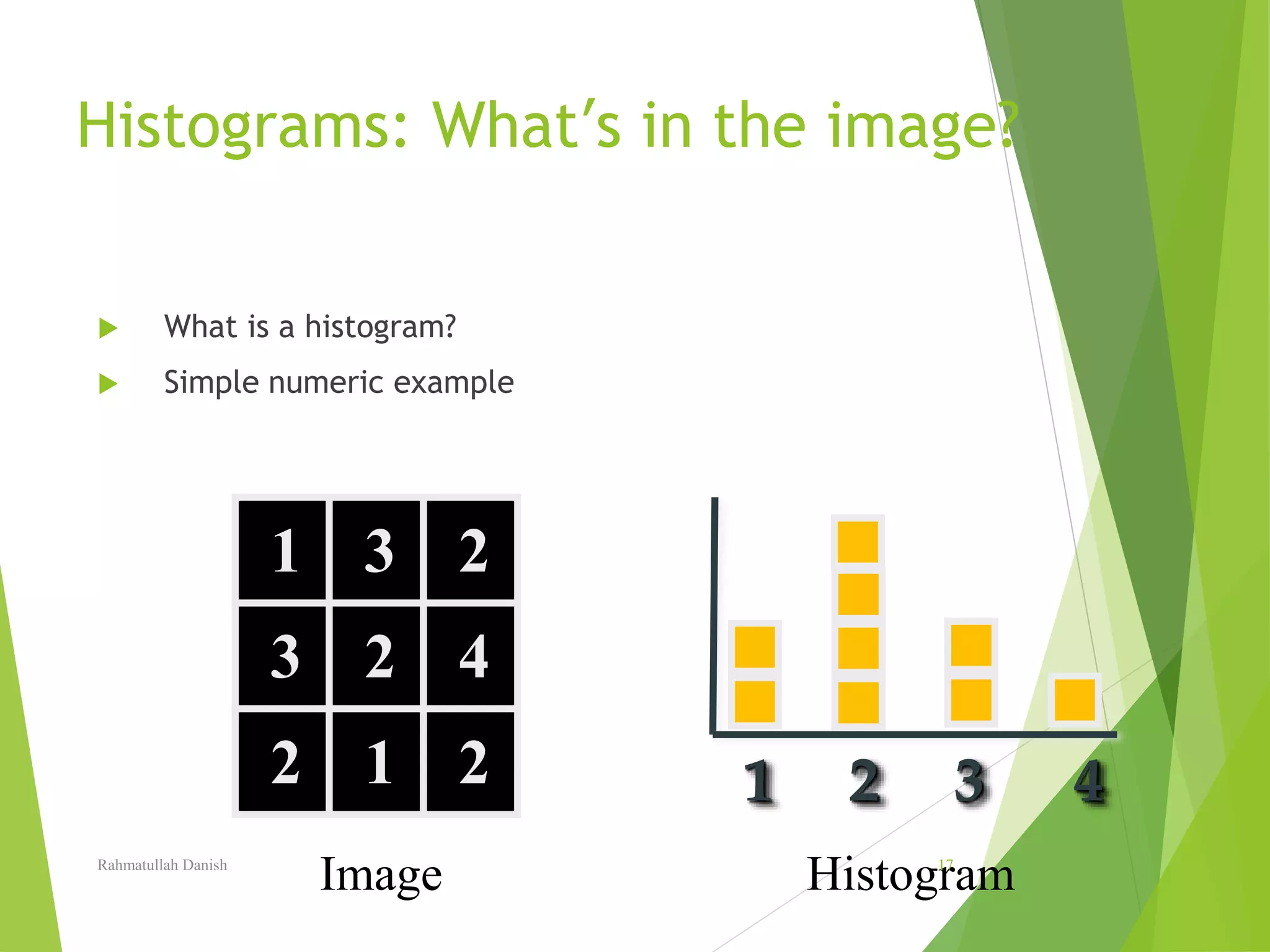 Histograms: What’s in the image?
 What is a histogram?
 Simple numeric example
1 3 2
13
1
2
1
4
2 1 2 1 2 3 4
HistogramImageRahmatullah Danish 17
 