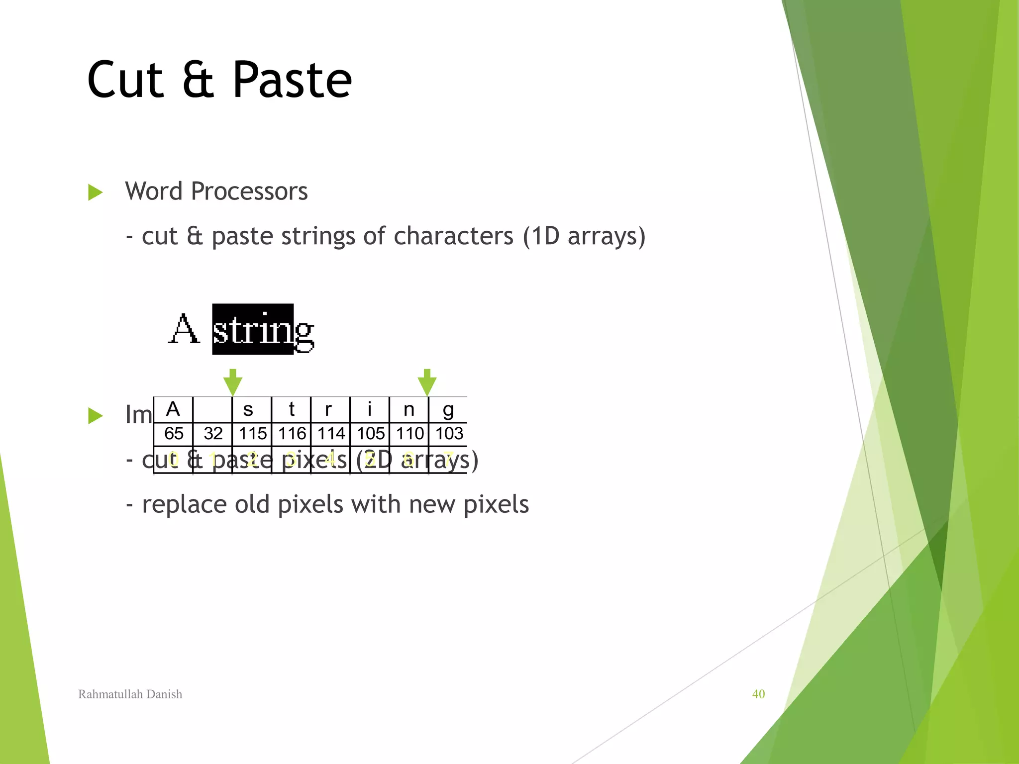 Cut & Paste
 Word Processors
- cut & paste strings of characters (1D arrays)
 Image Editing
- cut & paste pixels (2D arrays)
- replace old pixels with new pixels
A s t r i n g
65 32 115 116 114 105 110 103
0 1 2 3 4 5 6 7
Rahmatullah Danish 40
 