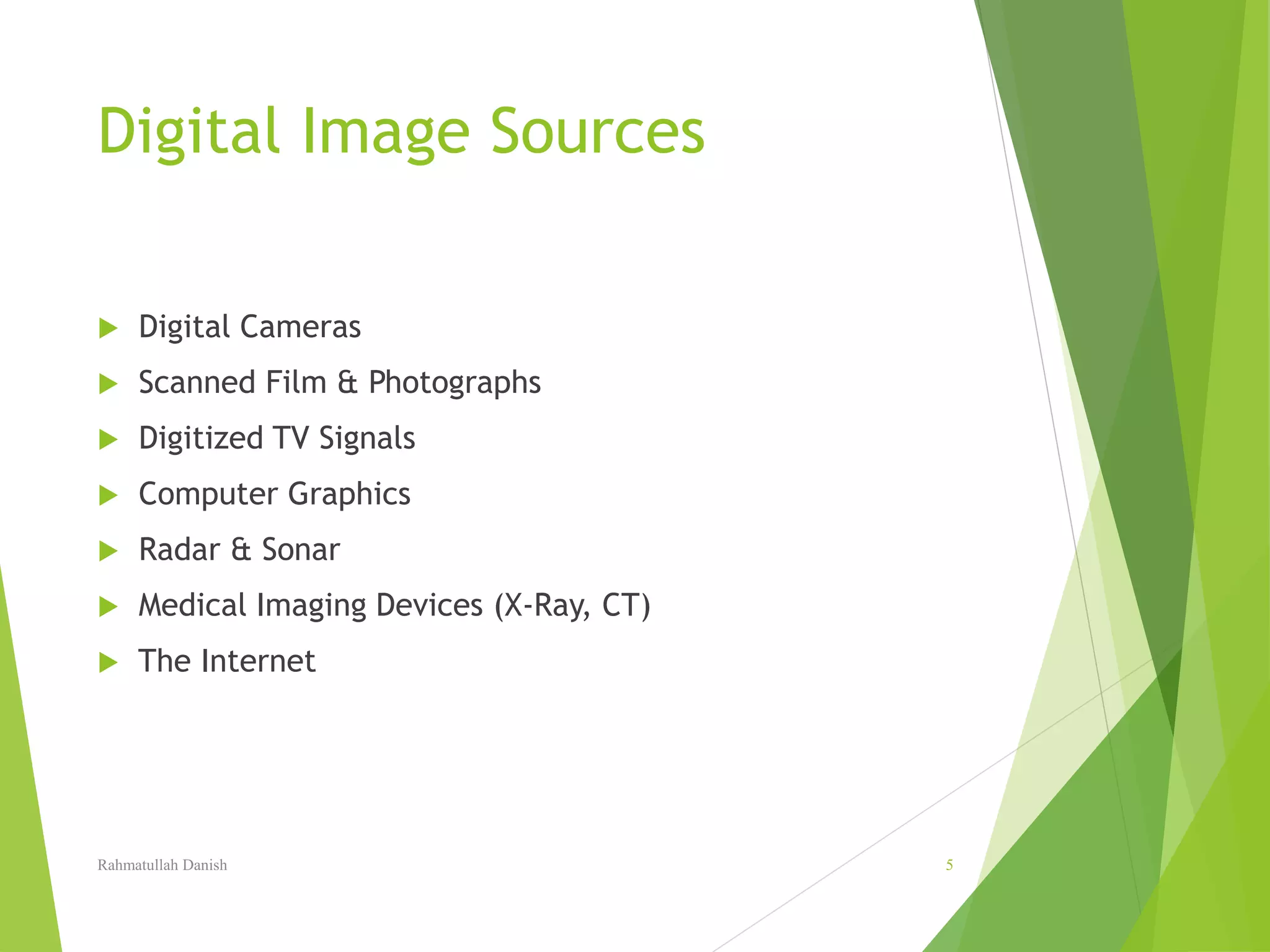 Digital Image Sources
 Digital Cameras
 Scanned Film & Photographs
 Digitized TV Signals
 Computer Graphics
 Radar & Sonar
 Medical Imaging Devices (X-Ray, CT)
 The Internet
Rahmatullah Danish 5
 