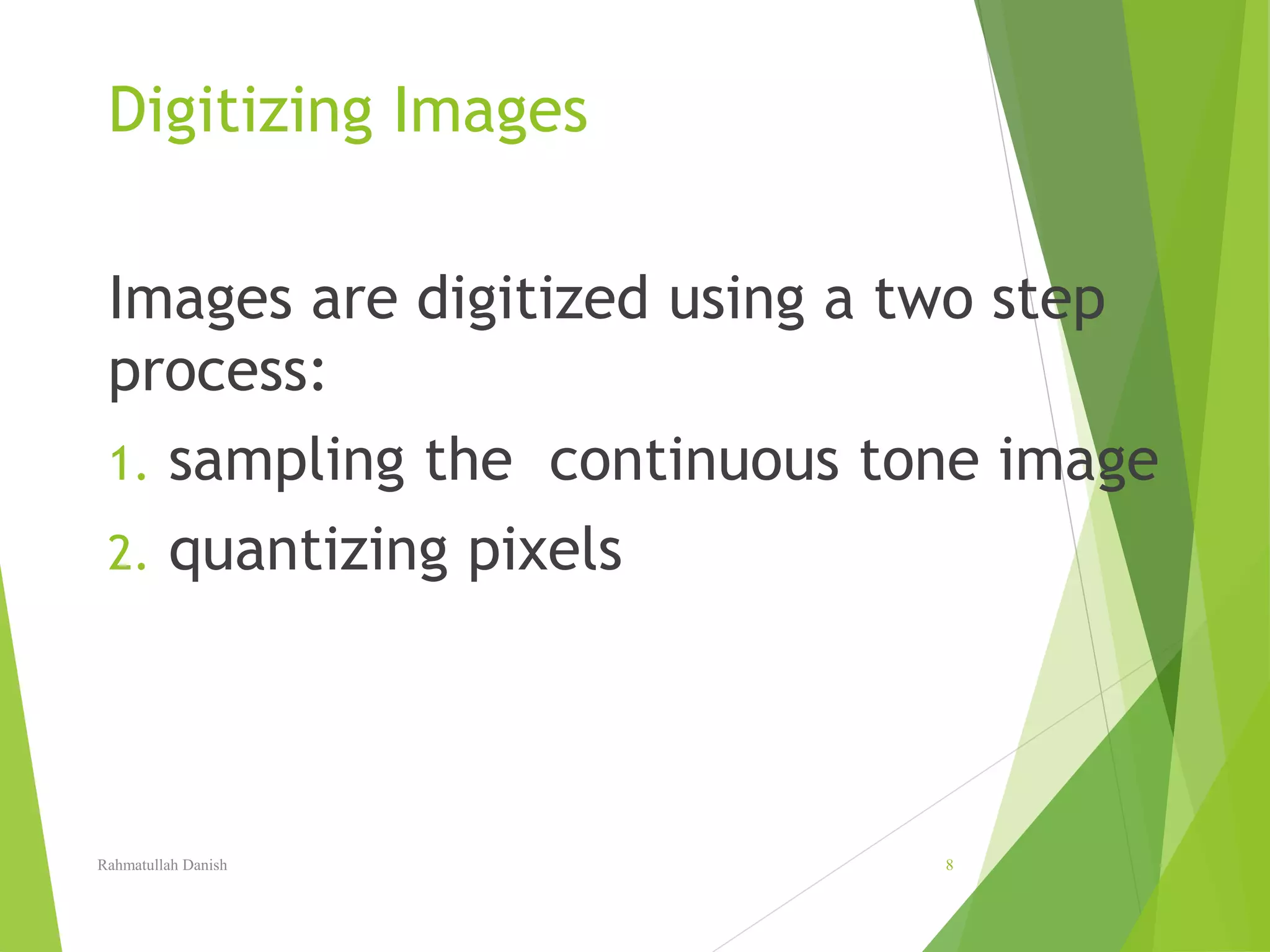 Digitizing Images
Images are digitized using a two step
process:
1. sampling the continuous tone image
2. quantizing pixels
Rahmatullah Danish 8
 