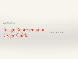 Lu, Wang-Chou 
Image Representation 
Usage Guide 2014/10/01 @ 林⼜⼝口 
 