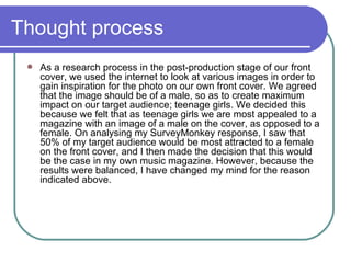Thought process As a research process in the post-production stage of our front cover, we used the internet to look at various images in order to gain inspiration for the photo on our own front cover. We agreed that the image should be of a male, so as to create maximum impact on our target audience; teenage girls. We decided this because we felt that as teenage girls we are most appealed to a magazine with an image of a male on the cover, as opposed to a female. On analysing my SurveyMonkey response, I saw that 50% of my target audience would be most attracted to a female on the front cover, and I then made the decision that this would be the case in my own music magazine. However, because the results were balanced, I have changed my mind for the reason indicated above.  
