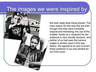 The images we were inspired by We both really liked these photos. The main reason for this was that we both thought that they were incredibly original and interesting; the use of the models’ hands as a viewpoint for the audience is very visually dynamic, and neither of us had seen the camera angles in photos used in this way before. We agreed to try and re-enact these positions in our own photos for our front cover. 