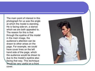 The main point of interest in this photograph for us was the angle at which the model is standing. He is facing side-on, a stance which we are both appealed to. The reason for this is that through the eyeline of the model in the main image, the audience’s attention can be drawn to other areas on the page. For example, we could have cover lines on the left hand side of the page, which the audience would be drawn to due to the model’s eyeline also facing that way. This technique would be very useful on a front cover. 