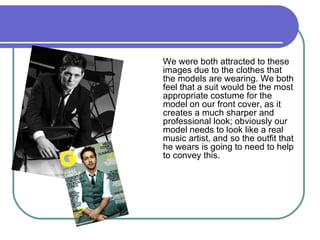 We were both attracted to these images due to the clothes that the models are wearing. We both feel that a suit would be the most appropriate costume for the model on our front cover, as it creates a much sharper and professional look; obviously our model needs to look like a real music artist, and so the outfit that he wears is going to need to help to convey this.  