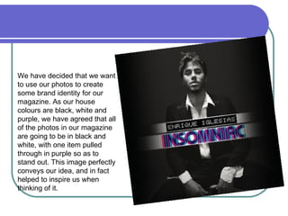 We have decided that we want to use our photos to create some brand identity for our magazine. As our house colours are black, white and purple, we have agreed that all of the photos in our magazine are going to be in black and white, with one item pulled through in purple so as to stand out. This image perfectly conveys our idea, and in fact helped to inspire us when thinking of it.  