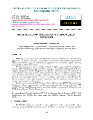 International Journal of Computer Engineering and Technology (IJCET), ISSN 0976-
6367(Print), ISSN 0976 – 6375(Online) Volume 4, Issue 4, July-August (2013), © IAEME
390
IMAGE RESOLUTION ENHANCEMENT BY USING WAVELET
TRANSFORM
Ramdas Bagawade1
, Pradeep Patil2
1
Computer Engineering, Vidya Pratishthans College of Engineering, Baramati, India.
2
Information Technology, Vidya Pratishthans College of Engineering, Baramati, India.
ABSTRACT
NOW day’s resolution of image is an important issue in almost all image and video processing
applications like, feature extraction, video resolution enhancement, and satellite image resolution
enhancement. Satellite images are used in various applications like geoscientific studies, astronomy,
and geographical information systems.
In image processing to increase number of pixels in digital image is called as interpolation.
There are different traditional image interpolation techniques such as Bilinear Interpolation, Nearest
Neighbor Interpolation, Bicubic Interpolation and Lanczos Interpolation etc, but compare to all
traditional methods the image resolution enhancement method that use wavelet transform gives better
result. Resolution enhancement techniques which are not based on wavelets get affected by the
drawback of loosing high-frequency components (i.e. edges), which results in blurred output. But
Wavelet transform retains high frequency components. Wavelet transform provides time and
frequency representation simultaneously.
In this work we are using SWT (Stationary Wavelet Transform) and DWT (Discrete Wavelet
Transform) to enhance image resolution and then intermediate subbands of image produced by SWT
and DWT are interpolated by using Lanczos interpolation. Finally we combine all subbands by using
IDWT (Inverse Discrete Wavelet Transform).
Keywords: Discrete Wavelet Transform (DWT), Inverse Discrete Wavelet Transform (IDWT), Peak
signal-to-noise ratio (PSNR), Root mean square error (RMSE), Stationary Wavelet Transform
(SWT).
I. INTRODUCTION
SATELLITE images are utilized in many applications such as geoscientific studies,
astronomy, and geographical information systems. Resolution of an image is always an important
INTERNATIONAL JOURNAL OF COMPUTER ENGINEERING &
TECHNOLOGY (IJCET)
ISSN 0976 – 6367(Print)
ISSN 0976 – 6375(Online)
Volume 4, Issue 4, July-August (2013), pp. 390-399
© IAEME: www.iaeme.com/ijcet.asp
Journal Impact Factor (2013): 6.1302 (Calculated by GISI)
www.jifactor.com
IJCET
© I A E M E
 