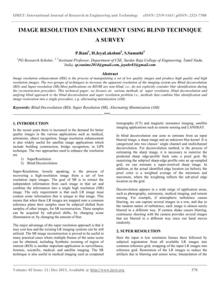IJRET: International Journal of Research in Engineering and Technology eISSN: 2319-1163 | pISSN: 2321-7308
__________________________________________________________________________________________
Volume: 02 Issue: 12 | Dec-2013, Available @ http://www.ijret.org 578
IMAGE RESOLUTION ENHANCEMENT USING BLIND TECHNIQUE
A SURVEY
P.Rani1
, H.JeyaLakshmi2
, S.Sumathi3
1
PG Research Scholar, 2, 3
Assistant Professor, Department of CSE, Sardar Raja College of Engineering, Tamil Nadu,
India, sp.ranime2014@gmail.com, jeyahr83@gmail.com
Abstract
Image resolution enhancement (IRE) is the process of manipulating a set of low quality images and produce high quality and high
resolution images. The two groups of techniques to increase the apparent resolution of the imaging system are Blind deconvolution
(BD) and Super-resolution (SR).Most publications on BD/SR are non-blind, i.e., do not explicitly consider blur identification during
the reconstruction procedure. This technical paper, we focuses on various methods of super resolution ,blind deconvolution and
unifying blind approach to the blind deconvolution and super resolution problem i.e., methods that combine blur identification and
image restoration into a single procedure, e.g. alternating minimization (AM).
Keywords: Blind Decovolution (BD), Super Resolution (SR), Alternating Minimization (AM)
---------------------------------------------------------------------***---------------------------------------------------------------------
1. INTRODUCTION
In the recent years there is increased in the demand for better
quality images in the various applications such as medical,
astronomy, object recognition. Image resolution enhancement
is also widely useful for satellite image applications which
include building construction, bridge recognition, in GPS
technique. The two approaches used to enhance the resolution
are
1) SuperResolution
2) Blind Deconvolution
Super-Resolution, loosely speaking, is the process of
recovering a high-resolution image from a set of low
resolution input images. The goal of SR is to extract the
independent information from each image in that set and
combine the information into a single high resolution (HR)
image. The only requirement is that each LR image must
contain some information that is unique to that image. This
means that when these LR images are mapped onto a common
reference plane their samples must be subpixel shifted from
samples of other images, for SR reconstruction. These samples
can be acquired by sub-pixel shifts, by changing scene
illumination or, by changing the amount of blur.
The major advantage of the super resolution approach is that it
may cost less and the existing LR imaging systems can be still
utilized. The SR image reconstruction is proved to be useful in
many practical cases where multiple frames of the same scene
can be obtained, including Synthetic zooming of region of
interest (ROI) is another important application in surveillance,
forensic, scientific, medical, and satellite imaging. The SR
technique is also useful in medical imaging such as computed
tomography (CT) and magnetic resonance imaging, satellite
imaging applications such as remote sensing and LANDSAT.
In blind deconvolution one aims to estimate from an input
blurred image, a sharp image and an unknown blur kernel .It is
categorized into two classes’ single channel and multichannel
deconvolution. For deconvolution method, is the process of
estimating the sharp image, it is necessary to rasterize the
predicted sharp edge-profile back onto a pixel grid. By
rasterizing the subpixel sharp-edge profile onto an up-sampled
grid, we can estimate a super-resolved sharp image. In
addition, at the actual identified edge location (as before), the
pixel color is a weighted average of the minimum and
maximum, where the weighting reflects the sub-pixel edge
location on the grid.
Deconvolution appears in a wide range of application areas,
such as photography, astronomy, medical imaging, and remote
sensing. For example, if atmospheric turbulence causes
blurring, we can capture several images in a row, and due to
the random nature of turbulence, each image is almost surely
blurred in a different way. If camera shake causes blurring,
continuous shooting with the camera provides several images
that are blurred in a different way since our hand moves
randomly.
2. SUPER RESOLUTION
Here the input is low resolution frames there followed by
subpixel registration from all available LR images into
common reference grid, wrapping of the input LR images into
reference grid. Restoration of the LR images to reduce the
artifacts due to blurring and sensor noise, Interpolation of the
 