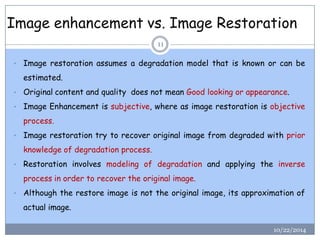 Image enhancement vs. Image Restoration 
10/22/2014 
11 
•Imagerestorationassumesadegradationmodelthatisknownorcanbeestimated. 
•OriginalcontentandqualitydoesnotmeanGoodlookingorappearance. 
•ImageEnhancementissubjective,whereasimagerestorationisobjectiveprocess. 
•Imagerestorationtrytorecoveroriginalimagefromdegradedwithpriorknowledgeofdegradationprocess. 
•Restorationinvolvesmodelingofdegradationandapplyingtheinverseprocessinordertorecovertheoriginalimage. 
•Althoughtherestoreimageisnottheoriginalimage,itsapproximationofactualimage.  