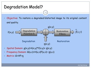 Degradation Model? 
10/22/2014 
13 
Objective:Torestoreadegraded/distortedimagetoitsoriginalcontentandquality. 
Spatial Domain: g(x,y)=h(x,y)*f(x,y)+ŋ(x,y) 
Frequency Domain: G(u,v)=H(u,v)F(u,v)+ ŋ(u,v) 
Matrix: G=HF+ŋDegradation Function hRestoration Filters 
g(x,y) 
f(x,y) 
ŋ(x,y) 
f(x,y) 
^ 
Degradation 
Restoration  