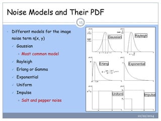 Noise Models and Their PDF 
10/22/2014 
15 
•Different models for the image noise term η(x, y) 
Gaussian 
Most common model 
Rayleigh 
Erlangor Gamma 
Exponential 
Uniform 
Impulse 
Salt and pepper noise 
GaussianRayleighErlang 
Exponential 
Uniform 
Impulse  