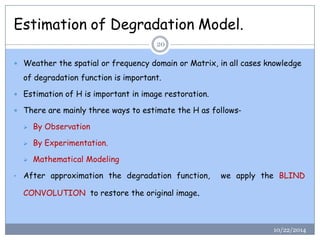 Estimation of Degradation Model. 
10/22/2014 
20 
Weather the spatial or frequency domain or Matrix, in all cases knowledge of degradation function is important. 
Estimation of H is important in image restoration. 
There are mainly three ways to estimate the H as follows- 
By Observation 
By Experimentation. 
Mathematical Modeling 
•Afterapproximationthedegradationfunction,weapplytheBLINDCONVOLUTIONtorestoretheoriginalimage.  