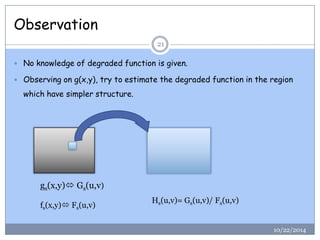 Observation 
10/22/201421 
Noknowledgeofdegradedfunctionisgiven. 
Observingong(x,y),trytoestimatethedegradedfunctionintheregionwhichhavesimplerstructure. 
gs(x,y)Gs(u,v) 
fs(x,y)Fs(u,v) 
Hs(u,v)=Gs(u,v)/Fs(u,v)  