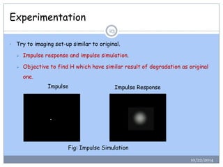 Experimentation 
10/22/201423 
•Try to imaging set-up similar to original. 
Impulse response and impulse simulation. 
Objective to find H which have similar result of degradation as original one. 
Fig: Impulse Simulation 
Impulse 
Impulse Response  