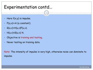 Experimentation contd… 
10/22/201424 
Here f(x,y) is impulse. 
F(u,v)=>A (a constant). 
G(u,v)=H(u,v)F(u,v). 
H(u,v)=G(u,v)/A. 
Objective is training and testing. 
Never testing on training data. 
Note:The intensity of impulse is very high, otherwise noise can dominate to impulse.  