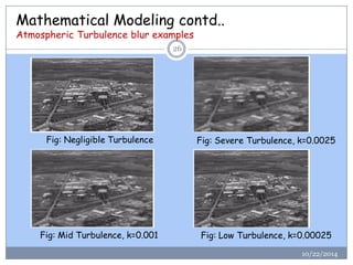 Mathematical Modeling contd.. Atmospheric Turbulence blur examples 
10/22/2014 
26 
Fig: Negligible Turbulence 
Fig: Severe Turbulence, k=0.0025 
Fig: Mid Turbulence, k=0.001 
Fig: Low Turbulence, k=0.00025  