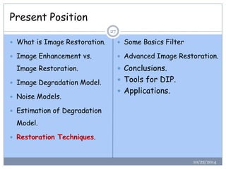 Present Position 
10/22/2014 
27 
What is Image Restoration. 
Image Enhancement vs. Image Restoration. 
Image Degradation Model. 
Noise Models. 
Estimation of Degradation Model. 
Restoration Techniques. 
Some Basics Filter 
Advanced Image Restoration. 
Conclusions. 
Tools for DIP. 
Applications.  
