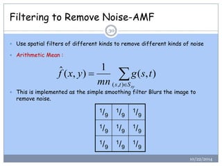 Filtering to Remove Noise-AMF 
 Use spatial filters of different kinds to remove different kinds of noise 
 Arithmetic Mean : 
 This is implemented as the simple smoothing filter Blurs the image to 
remove noise. 
 
 
s t Sxy 
g s t 
mn 
f x y 
( , ) 
( , ) 
1 
ˆ ( , ) 
1/9 
1/9 
1/9 
1/9 
1/9 
1/9 
1/9 
1/9 
1/9 
30 
10/22/2014 
 