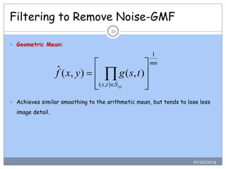 Filtering to Remove Noise-GMF 
 Geometric Mean: 
 Achieves similar smoothing to the arithmetic mean, but tends to lose less 
image detail. 
mn 
s t Sxy 
f x y g s t 
1 
( , ) 
ˆ ( , ) ( , ) 
 
 
 
 
 
 
 
 
  
31 
10/22/2014 
 
