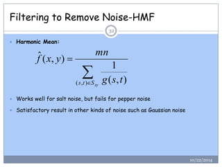 Filtering to Remove Noise-HMF 
 Harmonic Mean: 
 Works well for salt noise, but fails for pepper noise 
 Satisfactory result in other kinds of noise such as Gaussian noise 
 
 
s t Sxy g s t 
mn 
f x y 
( , ) ( , ) 
1 
ˆ ( , ) 
32 
10/22/2014 
 