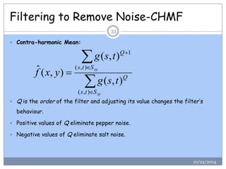 Filtering to Remove Noise-CHMF 
 Contra-harmonic Mean: 
 Q is the order of the filter and adjusting its value changes the filter’s 
behaviour. 
 Positive values of Q eliminate pepper noise. 
 Negative values of Q eliminate salt noise. 
 
 
 
 
 
 
xy 
xy 
s t S 
Q 
s t S 
Q 
g s t 
g s t 
f x y 
( , ) 
( , ) 
1 
( , ) 
( , ) 
ˆ ( , ) 
33 
10/22/2014 
 