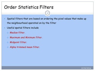 Order Statistics Filters 
Spatial filters that are based on ordering the pixel values that make up the neighbourhood operated on by the filter 
Useful spatial filters include 
Median filter. 
Maximum and Minimum filter. 
Midpoint filter. 
Alpha trimmed mean filter. 
37 
10/22/2014  