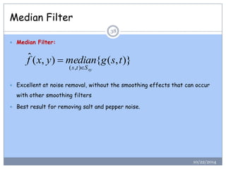 Median Filter 
 Median Filter: 
 Excellent at noise removal, without the smoothing effects that can occur 
with other smoothing filters 
 Best result for removing salt and pepper noise. 
ˆ ( , ) { ( , )} 
( , ) 
f x y median g s t 
s t Sxy 
 
38 
10/22/2014 
 