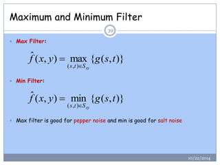 Maximum and Minimum Filter 
 Max Filter: 
 Min Filter: 
 Max filter is good for pepper noise and min is good for salt noise 
ˆ ( , ) max { ( , )} 
( , ) 
f x y g s t 
s t Sxy 
 
ˆ ( , ) min { ( , )} 
( , ) 
f x y g s t 
s t Sxy 
 
39 
10/22/2014 
 