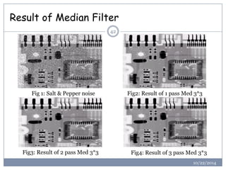 Result of Median Filter 
42 
Fig 1: Salt & Pepper noise 
Fig2: Result of 1 pass Med 3*3 
Fig3: Result of 2 pass Med 3*3 
Fig4: Result of 3 pass Med 3*3 
10/22/2014  