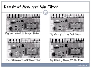 Result of Max and Min Filter 
Fig: Corrupted by Pepper Noise 
Fig: Filtering Above,3*3 Max Filter 
43Fig: Corrupted by Salt Noise 
Fig: Filtering Above,3*3 Min Filter 
10/22/2014  
