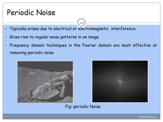 Periodic Noise 
Typicallyarisesduetoelectricalorelectromagneticinterference. 
Givesrisetoregularnoisepatternsinanimage 
FrequencydomaintechniquesintheFourierdomainaremosteffectiveatremovingperiodicnoise 
44 
Fig: periodic Noise 
10/22/2014  