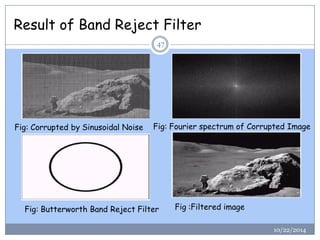 Result of Band Reject Filter 
Fig: Corrupted by Sinusoidal NoiseFig: Fourier spectrum of Corrupted Image 
Fig: Butterworth Band Reject Filter 
Fig :Filtered image 
4710/22/2014  