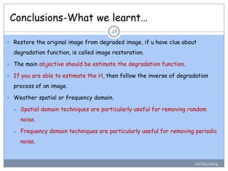 Conclusions-What we learnt… 
Restore the original image from degraded image, if u have clue about degradation function, is called image restoration. 
The main objective should be estimate the degradation function. 
If you are able to estimate the H, then follow the inverse of degradation process of an image. 
Weather spatial or frequency domain. 
Spatial domain techniques are particularly useful for removing random noise. 
Frequency domain techniques are particularly useful for removing periodic noise. 
48 
10/22/2014  