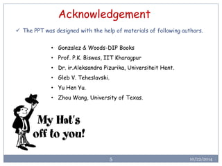 10/22/2014 
5 
Acknowledgement 
•Gonzalez & Woods-DIP Books 
•Prof. P.K. Biswas, IIT Kharagpur 
•Dr. ir.AleksandraPizurika, UniversiteitHent. 
•GlebV. Teheslavski. 
•Yu Hen Yu. 
•Zhou Wang, University of Texas. 
The PPT was designed with the help of materials of following authors.  